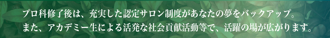 プロ科修了後は、充実した認定サロン制度があなたの夢をバックアップ。また、アカデミー生による活発な社会貢献活動等で、活躍の場が広がります。